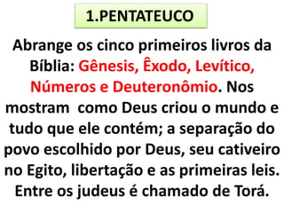 1.PENTATEUCO
Abrange os cinco primeiros livros da
Bíblia: Gênesis, Êxodo, Levítico,
Números e Deuteronômio. Nos
mostram como Deus criou o mundo e
tudo que ele contém; a separação do
povo escolhido por Deus, seu cativeiro
no Egito, libertação e as primeiras leis.
Entre os judeus é chamado de Torá.
 