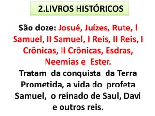 2.LIVROS HISTÓRICOS
São doze: Josué, Juízes, Rute, l
Samuel, II Samuel, I Reis, II Reis, I
Crônicas, II Crônicas, Esdras,
Neemias e Ester.
Tratam da conquista da Terra
Prometida, a vida do profeta
Samuel, o reinado de Saul, Davi
e outros reis.
 