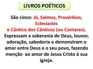 LIVROS POÉTICOS
São cinco: Jó, Salmos, Provérbios,
Eclesiastes
e Cântico dos Cânticos (ou Cantares).
Expressam a soberania de Deus, louvor,
adoração, sabedoria e demonstram o
amor entre Deus e o seu povo, fazendo
menção ao amor de Jesus Cristo à sua
igreja.
 