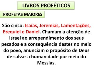 LIVROS PROFÉTICOS
PROFETAS MAIORES
São cinco: Isaías, Jeremias, Lamentações,
Ezequiel e Daniel. Chamam a atenção de
Israel ao arrependimento dos seus
pecados e a consequência destes no meio
do povo, anunciam o propósito de Deus
de salvar a humanidade por meio do
Messias.
 
