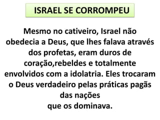 ISRAEL SE CORROMPEU
Mesmo no cativeiro, Israel não
obedecia a Deus, que lhes falava através
dos profetas, eram duros de
coração,rebeldes e totalmente
envolvidos com a idolatria. Eles trocaram
o Deus verdadeiro pelas práticas pagãs
das nações
que os dominava.
 