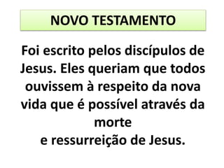 NOVO TESTAMENTO
Foi escrito pelos discípulos de
Jesus. Eles queriam que todos
ouvissem à respeito da nova
vida que é possível através da
morte
e ressurreição de Jesus.
 