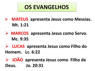 OS EVANGELHOS
 MATEUS apresenta Jesus como Messias.
Mt. 1:21
 MARCOS apresenta Jesus como Servo.
Mc. 9:35
 LUCAS apresenta Jesus como Filho do
Homem. Lc. 6:22
 JOÃO apresenta Jesus como Filho de
Deus. Jo. 20:31
 