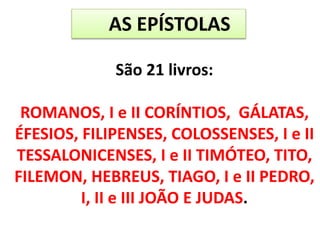 AS EPÍSTOLAS
São 21 livros:
ROMANOS, I e II CORÍNTIOS, GÁLATAS,
ÉFESIOS, FILIPENSES, COLOSSENSES, I e II
TESSALONICENSES, I e II TIMÓTEO, TITO,
FILEMON, HEBREUS, TIAGO, I e II PEDRO,
I, II e III JOÃO E JUDAS.
 
