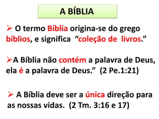 A BÍBLIA
 O termo Bíblia origina-se do grego
bíblios, e significa “coleção de livros.”
A Bíblia não contém a palavra de Deus,
ela é a palavra de Deus.” (2 Pe.1:21)
 A Bíblia deve ser a única direção para
as nossas vidas. (2 Tm. 3:16 e 17)
 