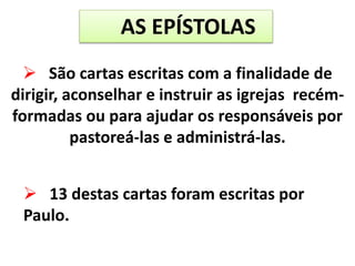 AS EPÍSTOLAS
 São cartas escritas com a finalidade de
dirigir, aconselhar e instruir as igrejas recém-
formadas ou para ajudar os responsáveis por
pastoreá-las e administrá-las.
 13 destas cartas foram escritas por
Paulo.
 