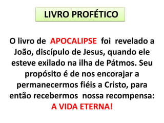 LIVRO PROFÉTICO
O livro de APOCALIPSE foi revelado a
João, discípulo de Jesus, quando ele
esteve exilado na ilha de Pátmos. Seu
propósito é de nos encorajar a
permanecermos fiéis a Cristo, para
então recebermos nossa recompensa:
A VIDA ETERNA!
 