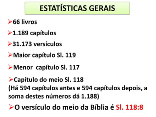 ESTATÍSTICAS GERAIS
O versículo do meio da Bíblia é Sl. 118:8
66 livros
1.189 capítulos
31.173 versículos
Maior capítulo Sl. 119
Menor capítulo Sl. 117
Capítulo do meio Sl. 118
(Há 594 capítulos antes e 594 capítulos depois, a
soma destes números dá 1.188)
 