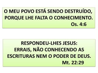 O MEU POVO ESTÁ SENDO DESTRUÍDO,
PORQUE LHE FALTA O CONHECIMENTO.
Os. 4:6
RESPONDEU-LHES JESUS:
ERRAIS, NÃO CONHECENDO AS
ESCRITURAS NEM O PODER DE DEUS.
Mt. 22:29
 