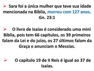  Sara foi a única mulher que teve sua idade
mencionada na Bíblia, morreu com 127 anos.
Gn. 23:1
 O capítulo 19 de II Reis é igual ao 37 de
Isaías.
 O livro de Isaías é considerado uma mini
Bíblia, pois tem 66 capítulos, os 39 primeiros
falam da Lei e do juízo, os 27 últimos falam da
Graça e anunciam o Messias.
 