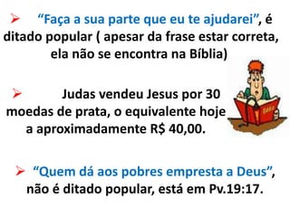  “Faça a sua parte que eu te ajudarei”, é
ditado popular ( apesar da frase estar correta,
ela não se encontra na Bíblia).
 Judas vendeu Jesus por 30
moedas de prata, o equivalente hoje
a aproximadamente R$ 40,00.
 “Quem dá aos pobres empresta a Deus”,
não é ditado popular, está em Pv.19:17.
 