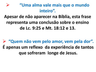  “Uma alma vale mais que o mundo
inteiro”.
Apesar de não aparecer na Bíblia, esta frase
representa uma conclusão sobre o ensino
de Lc. 9:25 e Mt. 18:12 e 13.
 “Quem não vem pelo amor, vem pela dor”.
É apenas um reflexo da experiência de tantos
que sofreram longe de Jesus.
 