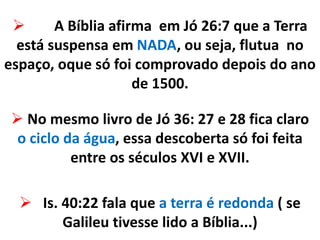  A Bíblia afirma em Jó 26:7 que a Terra
está suspensa em NADA, ou seja, flutua no
espaço, oque só foi comprovado depois do ano
de 1500.
 No mesmo livro de Jó 36: 27 e 28 fica claro
o ciclo da água, essa descoberta só foi feita
entre os séculos XVI e XVII.
 Is. 40:22 fala que a terra é redonda ( se
Galileu tivesse lido a Bíblia...)
 