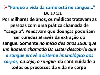 “Porque a vida da carne está no sangue...”
Lv. 17:11
Por milhares de anos, os médicos tratavam as
pessoas com uma prática chamada de
“sangria”. Pensavam que doenças poderiam
ser curadas através da extração do
sangue. Somente no início dos anos 1900 que
um homem chamado Dr. Lister descobriu que
o sangue provê o sistema imunológico aos
corpos, ou seja, o sangue dá continuidade a
todos os processos da vida no corpo.
 