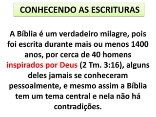 A Bíblia é um verdadeiro milagre, pois
foi escrita durante mais ou menos 1400
anos, por cerca de 40 homens
inspirados por Deus (2 Tm. 3:16), alguns
deles jamais se conheceram
pessoalmente, e mesmo assim a Bíblia
tem um tema central e nela não há
contradições.
CONHECENDO AS ESCRITURAS
 
