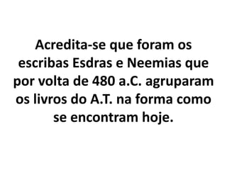 Acredita-se que foram os
escribas Esdras e Neemias que
por volta de 480 a.C. agruparam
os livros do A.T. na forma como
se encontram hoje.
 