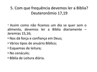 5. Com que frequência devemos ler a Bíblia?
Deuteronômio 17,19
• Assim como não ficamos um dia se quer sem o
alimento, devemos ler a Bíblia diariamente –
Jeremias 15,16;
• Nos dá força e confiança em Deus;
• Vários tipos de anuário Bíblico;
• Esquemas de leitura;
• No cenáculo;
• Bíblia de Leitura diária.

 