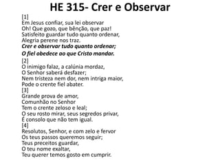 HE 315- Crer e Observar
[1]
Em Jesus confiar, sua lei observar
Oh! Que gozo, que bênção, que paz!
Satisfeito guardar tudo quanto ordenar,
Alegria perene nos traz.
Crer e observar tudo quanto ordenar;
O fiel obedece ao que Cristo mandar.
[2]
O inimigo falaz, a calúnia mordaz,
O Senhor saberá desfazer;
Nem tristeza nem dor, nem intriga maior,
Pode o crente fiel abater.
[3]
Grande prova de amor,
Comunhão no Senhor
Tem o crente zeloso e leal;
O seu rosto mirar, seus segredos privar,
É consolo que não tem igual.
[4]
Resolutos, Senhor, e com zelo e fervor
Os teus passos queremos seguir;
Teus preceitos guardar,
O teu nome exaltar,
Teu querer temos gosto em cumprir.

 