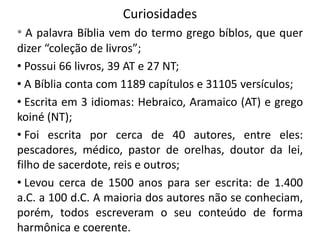 Curiosidades
• A palavra Bíblia vem do termo grego bíblos, que quer
dizer “coleção de livros”;
• Possui 66 livros, 39 AT e 27 NT;
• A Bíblia conta com 1189 capítulos e 31105 versículos;
• Escrita em 3 idiomas: Hebraico, Aramaico (AT) e grego
koiné (NT);
• Foi escrita por cerca de 40 autores, entre eles:
pescadores, médico, pastor de orelhas, doutor da lei,
filho de sacerdote, reis e outros;
• Levou cerca de 1500 anos para ser escrita: de 1.400
a.C. a 100 d.C. A maioria dos autores não se conheciam,
porém, todos escreveram o seu conteúdo de forma
harmônica e coerente.

 