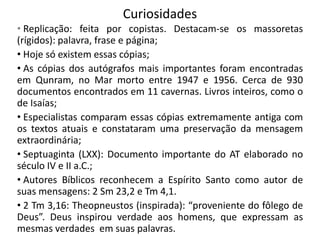 Curiosidades
• Replicação: feita por copistas. Destacam-se os massoretas
(rígidos): palavra, frase e página;
• Hoje só existem essas cópias;
• As cópias dos autógrafos mais importantes foram encontradas
em Qunram, no Mar morto entre 1947 e 1956. Cerca de 930
documentos encontrados em 11 cavernas. Livros inteiros, como o
de Isaías;
• Especialistas comparam essas cópias extremamente antiga com
os textos atuais e constataram uma preservação da mensagem
extraordinária;
• Septuaginta (LXX): Documento importante do AT elaborado no
século IV e II a.C.;
• Autores Bíblicos reconhecem a Espírito Santo como autor de
suas mensagens: 2 Sm 23,2 e Tm 4,1.
• 2 Tm 3,16: Theopneustos (inspirada): “proveniente do fôlego de
Deus”. Deus inspirou verdade aos homens, que expressam as
mesmas verdades em suas palavras.

 