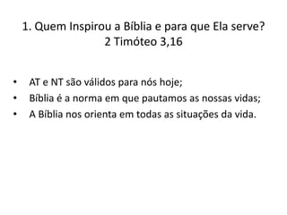 1. Quem Inspirou a Bíblia e para que Ela serve?
2 Timóteo 3,16
•
•
•

AT e NT são válidos para nós hoje;
Bíblia é a norma em que pautamos as nossas vidas;
A Bíblia nos orienta em todas as situações da vida.

 