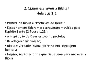 2. Quem escreveu a Bíblia?
Hebreus 1,1
• Profeta na Bíblia = “Porta voz de Deus”;
• Esses homens falaram e escreveram movidos pelo
Espírito Santo (2 Pedro 1,21);
• A inspiração de Deus estava no profeta;
• Revelação e Inspiração;
• Bíblia = Verdade Divína expressa em linguagem
humana
• Inspiração: Foi a forma que Deus usou para escrever a
Bíblia

 