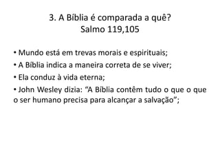 3. A Bíblia é comparada a quê?
Salmo 119,105
• Mundo está em trevas morais e espirituais;
• A Bíblia indica a maneira correta de se viver;
• Ela conduz à vida eterna;
• John Wesley dizia: “A Bíblia contêm tudo o que o que
o ser humano precisa para alcançar a salvação”;

 