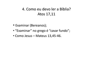 4. Como eu devo ler a Bíblia?
Atos 17,11

• Examinar (Bereanos);
• “Examinar” no grego é “cavar fundo”;
• Como Jesus – Mateus 13,45-46.

 