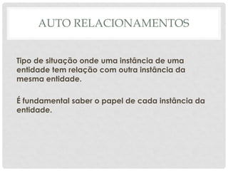 AUTO RELACIONAMENTOS
Tipo de situação onde uma instância de uma
entidade tem relação com outra instância da
mesma entidade.
É fundamental saber o papel de cada instância da
entidade.
 