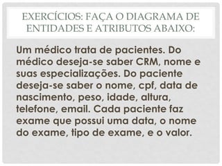 EXERCÍCIOS: FAÇA O DIAGRAMA DE
ENTIDADES E ATRIBUTOS ABAIXO:
Um médico trata de pacientes. Do
médico deseja-se saber CRM, nome e
suas especializações. Do paciente
deseja-se saber o nome, cpf, data de
nascimento, peso, idade, altura,
telefone, email. Cada paciente faz
exame que possui uma data, o nome
do exame, tipo de exame, e o valor.
 