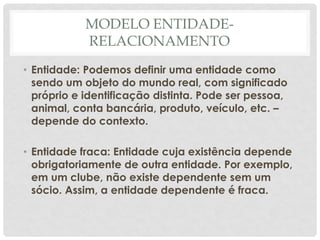 MODELO ENTIDADE-
RELACIONAMENTO
• Entidade: Podemos definir uma entidade como
sendo um objeto do mundo real, com significado
próprio e identificação distinta. Pode ser pessoa,
animal, conta bancária, produto, veículo, etc. –
depende do contexto.
• Entidade fraca: Entidade cuja existência depende
obrigatoriamente de outra entidade. Por exemplo,
em um clube, não existe dependente sem um
sócio. Assim, a entidade dependente é fraca.
 
