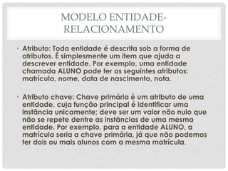 MODELO ENTIDADE-
RELACIONAMENTO
• Atributo: Toda entidade é descrita sob a forma de
atributos. É simplesmente um item que ajuda a
descrever entidade. Por exemplo, uma entidade
chamada ALUNO pode ter os seguintes atributos:
matrícula, nome, data de nascimento, nota.
• Atributo chave: Chave primária é um atributo de uma
entidade, cuja função principal é identificar uma
instância unicamente; deve ser um valor não nulo que
não se repete dentre as instâncias de uma mesma
entidade. Por exemplo, para a entidade ALUNO, a
matrícula seria a chave primária, já que não podemos
ter dois ou mais alunos com a mesma matrícula.
 