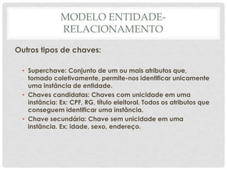 MODELO ENTIDADE-
RELACIONAMENTO
Outros tipos de chaves:
• Superchave: Conjunto de um ou mais atributos que,
tomado coletivamente, permite-nos identificar unicamente
uma instância de entidade.
• Chaves candidatas: Chaves com unicidade em uma
instância: Ex: CPF, RG, título eleitoral. Todos os atributos que
conseguem identificar uma instância.
• Chave secundária: Chave sem unicidade em uma
instância. Ex: idade, sexo, endereço.
 