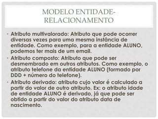 MODELO ENTIDADE-
RELACIONAMENTO
• Atributo multivalorado: Atributo que pode ocorrer
diversas vezes para uma mesma instância de
entidade. Como exemplo, para a entidade ALUNO,
podemos ter mais de um email.
• Atributo composto: Atributo que pode ser
desmembrado em outros atributos. Como exemplo, o
atributo telefone da entidade ALUNO (formado por
DDD + número do telefone).
• Atributo derivado: atributo cujo valor é calculado a
partir do valor de outro atributo. Ex: o atributo idade
de entidade ALUNO é derivado, já que pode ser
obtido a partir do valor do atributo data de
nascimento.
 