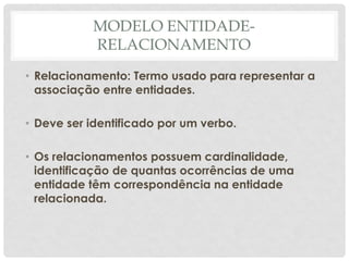 MODELO ENTIDADE-
RELACIONAMENTO
• Relacionamento: Termo usado para representar a
associação entre entidades.
• Deve ser identificado por um verbo.
• Os relacionamentos possuem cardinalidade,
identificação de quantas ocorrências de uma
entidade têm correspondência na entidade
relacionada.
 