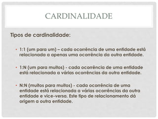 CARDINALIDADE
Tipos de cardinalidade:
• 1:1 (um para um) – cada ocorrência de uma entidade está
relacionada a apenas uma ocorrência da outra entidade.
• 1:N (um para muitos) - cada ocorrência de uma entidade
está relacionada a várias ocorrências da outra entidade.
• N:N (muitos para muitos) - cada ocorrência de uma
entidade está relacionada a várias ocorrências da outra
entidade e vice-versa. Este tipo de relacionamento dá
origem a outra entidade.
 