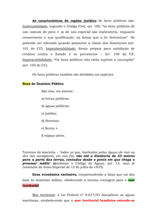 As características do regime jurídico de bens públicos são:
Inalienabilidade: segundo o Código Civil, art. 100, “os bens públicos de
uso comum do povo e os de uso especial são inalienáveis, enquanto
conservarem a sua qualificação, na forma que a lei determinar”. Só
podendo ser alienado quando passarem à classe dos dominicais (art.
101 do CC). Impenhorabilidade: forma própria para satisfação de
créditos contra o Estado é os precatórios – Art. 100 da CF.
Imprescritibilidade: “Os bens públicos não estão sujeitos à usucapião”
(art. 102 do CC).
Os bens públicos também são divididos em espécies:
Bens do Domínio Público
São eles, em síntese:
a) terras públicas;
b) águas públicas;
c) jazidas;
d) florestas;
e) fauna; e
f) espaço aéreo.
Terrenos de marinha - "todos os que, banhados pelas águas do mar ou
dos rios navegáveis, em sua foz, vão até a distância de 33 metros
para a parte das terras, contados desde o ponto em que chega o
preamar médio" (conforme o Código de Águas, art. 13, mas já
constante de Aviso Imperial de 12 de julho de 1833).
Zona econômica exclusiva, compreendendo a faixa que vai das
doze às duzentas milhas, obedecendo a mesma contagem para o mar
territorial
Mar territorial: a Lei Federal nº 8.617/93 disciplinou as águas
marítimas, estabelecendo que o mar territorial brasileiro estende-se
 
