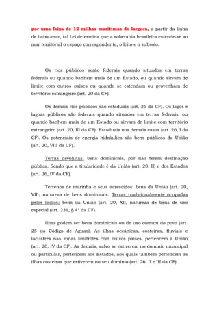 por uma faixa de 12 milhas marítimas de largura, a partir da linha
de baixa-mar, tal Lei determina que a soberania brasileira estende-se ao
mar territorial o espaço correspondente, o leito e o subsolo.
Os rios públicos serão federais quando situados em terras
federais ou quando banhem mais de um Estado, ou quando sirvam de
limite com outros países ou quando se estendam ou provenham de
território estrangeiro (art. 20 da CF).
Os demais rios públicos são estaduais (art. 26 da CF). Os lagos e
lagoas públicos são federais quando situados em terras federais, ou
quando banhem mais de um Estado ou sirvam de limite com território
estrangeiro (art. 20, III da CF). Estaduais nos demais casos (art. 26, I da
CF). Os potenciais de energia hidráulica são bens públicos da União
(art. 20, VIII da CF).
Terras devolutas: bens dominicais, por não terem destinação
pública. Sendo que a titularidade é da União (art. 20, II) e dos Estados
(art. 26, IV da CF).
Terrenos de marinha e seus acrescidos: bens da União (art. 20,
VII), natureza de bens dominicais. Terras tradicionalmente ocupadas
pelos índios: bens da União (art. 20, XI), natureza de bens de uso
especial (art. 231, § 4º da CF).
Ilhas podem ser bens dominicais ou de uso comum do povo (art.
25 do Código de Águas). As ilhas oceânicas, costeiras, fluviais e
lacustres nas zonas limítrofes com outros países, pertencem à União
(art. 20, IV da CF). As demais, salvo se estiverem no domínio municipal
ou particular, pertencem aos Estados, aos quais também pertencem as
ilhas costeiras que estiverem no seu domínio (art. 26, II e III da CF).
 