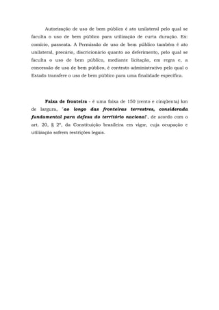 Autorização de uso de bem público é ato unilateral pelo qual se
faculta o uso de bem público para utilização de curta duração. Ex:
comício, passeata. A Permissão de uso de bem público também é ato
unilateral, precário, discricionário quanto ao deferimento, pelo qual se
faculta o uso de bem público, mediante licitação, em regra e, a
concessão de uso de bem público, é contrato administrativo pelo qual o
Estado transfere o uso de bem público para uma finalidade específica.
Faixa de fronteira - é uma faixa de 150 (cento e cinqüenta) km
de largura, "ao longo das fronteiras terrestres, considerada
fundamental para defesa do território nacional", de acordo com o
art. 20, § 2º, da Constituição brasileira em vigor, cuja ocupação e
utilização sofrem restrições legais.
 