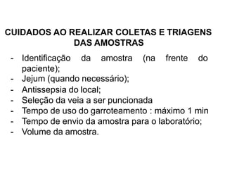 CUIDADOS AO REALIZAR COLETAS E TRIAGENS
DAS AMOSTRAS
- Identificação da amostra (na frente do
paciente);
- Jejum (quando necessário);
- Antissepsia do local;
- Seleção da veia a ser puncionada
- Tempo de uso do garroteamento : máximo 1 min
- Tempo de envio da amostra para o laboratório;
- Volume da amostra.
 