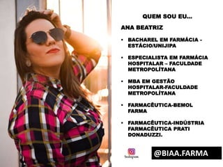 QUEM SOU EU...
ANA BEATRIZ
 BACHAREL EM FARMÁCIA -
ESTÁCIO/UNIJIPA
 ESPECIALISTA EM FARMÁCIA
HOSPITALAR – FACULDADE
METROPOLÍTANA
 MBA EM GESTÃO
HOSPITALAR-FACULDADE
METROPOLÍTANA
 FARMACÊUTICA-BEMOL
FARMA
 FARMACÊUTICA-INDÚSTRIA
FARMACÊUTICA PRATI
DONADUZZI.
@BIAA.FARMA
 