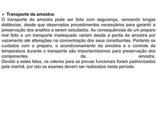  Transporte da amostra:
O transporte da amostra pode ser feito com segurança, vencendo longas
distâncias, desde que observados procedimentos necessários para garantir a
preservação dos analitos a serem estudados. As consequências de um preparo
mal feito e um transporte inadequado variam desde a perda da amostra por
vazamento até alterações na concentração dos seus constituintes. Portanto os
cuidados com o preparo, o acondicionamento da amostra e o controle da
temperatura durante o transporte são importantíssimos para preservação dos
componentes da amostra.
Devido a estes fatos, os valores para as provas funcionais foram padronizados
pela manhã, por isto os exames devem ser realizados neste período.
 
