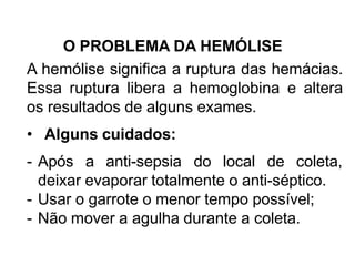 O PROBLEMA DA HEMÓLISE
A hemólise significa a ruptura das hemácias.
Essa ruptura libera a hemoglobina e altera
os resultados de alguns exames.
• Alguns cuidados:
- Após a anti-sepsia do local de coleta,
deixar evaporar totalmente o anti-séptico.
- Usar o garrote o menor tempo possível;
- Não mover a agulha durante a coleta.
 