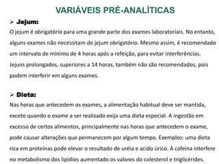 VARIÁVEIS PRÉ-ANALÍTICAS
 Jejum:
O jejum é obrigatório para uma grande parte dos exames laboratoriais. No entanto,
alguns exames não necessitam de jejum obrigatório. Mesmo assim, é recomendado
um intervalo de mínimo de 4 horas após a refeição, para evitar interferências.
Jejuns prolongados, superiores a 14 horas, também não são recomendados, pois
podem interferir em alguns exames.
 Dieta:
Nas horas que antecedem os exames, a alimentação habitual deve ser mantida,
exceto quando o exame a ser realizado exija uma dieta especial. A ingestão em
excesso de certos alimentos, principalmente nas horas que antecedem o exame,
pode causar alterações que permanecem por algum tempo. Exemplos: uma dieta
rica em proteínas pode elevar o resultado de uréia e acido úrico. A cafeína interfere
no metabolismo dos lipídios aumentado os valores do colesterol e triglicérides.
 