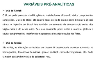 VARIÁVEIS PRÉ-ANALÍTICAS
 Uso do Álcool:
O álcool pode provocar modificações no metabolismo, alterando vários componentes
sanguíneos. O uso do álcool até quatro horas antes do exame pode diminuir a glicose
sérica. A ingestão do álcool leva também ao aumento da concentração sérica dos
triglicérides e do ácido úrico. Seu uso constante pode irritar a mucosa gástrica e
causar sangramentos, interferindo na pesquisa de sangue oculto nas fezes.
 Uso do Tabaco:
São várias, as alterações associadas ao tabaco. O tabaco pode provocar aumento: na
hemoglobina, leucócitos hemácias, glicose cortisol, carboxihemoglobina, etc. Pode
também causar diminuição do colesterol HDL.
 