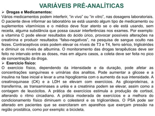 VARIÁVEIS PRÉ-ANALÍTICAS
 Drogas e Medicamentos:
Vários medicamentos podem interferir, “in vivo” ou “in vitro”, nas dosagens laboratoriais.
O paciente deve informar ao laboratório se está usando algum tipo de medicamento ou
suplementos vitamínicos e o médico deve ficar atento se o ele está usando, sem
receita, alguma substância que possa causar interferências nos exames. Por exemplo:
a vitamina C pode elevar resultados do ácido úrico, provocar possíveis alterações na
creatinina e produzir resultados “falso-negativos”, na pesquisa de sangue oculto nas
fezes. Contraceptivos orais podem elevar os níveis de T3 e T4, ferro sérico, triglicérides
e diminuir os níveis de albumina. O monitoramento das drogas terapêuticas deve ser
feito no intervalo entre as doses, mas em alguns casos, a coleta deve ser feita no pico
de concentração da droga.
 Exercício físico:
O exercício físico, dependendo da intensidade e da duração, pode afetar as
concentrações sanguíneas e urinárias dos analitos. Pode aumentar a glicose e a
insulina na fase inicial e levar a uma hipoglicemia com o aumento da sua intensidade. A
creatinoquinase (CK) e a LDH se elevam com exercícios. As glicoproteínas, a
transferrina, as transaminases a uréia e a creatinina podem se elevar, assim como a
contagem de leucócitos. A prática de exercícios estimula a produção de cortisol,
alterando o ritmo circadiano. A prática moderada de exercícios e a melhora do
condicionamento físico diminuem o colesterol e os triglicerídeos. O PSA pode ser
alterado em pacientes que se exercitaram em aparelhos que exerçam pressão na
região prostática, como por exemplo: a bicicleta.
 