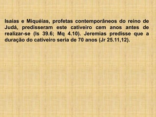 Isaías e Miquéias, profetas contemporâneos do reino de
Judá, predisseram este cativeiro cem anos antes de
realizar-se (Is 39.6; Mq 4.10). Jeremias predisse que a
duração do cativeiro seria de 70 anos (Jr 25.11,12).
 