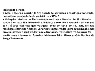 Profetas do período:
• Ageu e Zacarias, a partir de 520 quando foi reiniciada a construção do templo,
que estivera paralisada desde seu início, em 535 a.C.
• Malaquias. Ministrou ao findar o tempo de Esdras e Neemias. Em 433, Neemias
voltou à Pérsia, a fim de renovar sua licença e retornou a Jerusalém em 432 (Ne
13.6). É após esta data que Malaquias entra em cena. Em seu livro, ele não
menciona o nome de Neemias. Certamente o governador já era outro quando este
profeta escreveu o seu livro. Outras evidências internas do livro mostram que foi
escrito após o tempo de Neemias. Malaquias foi o último profeta literário do
Antigo Testamento.
 