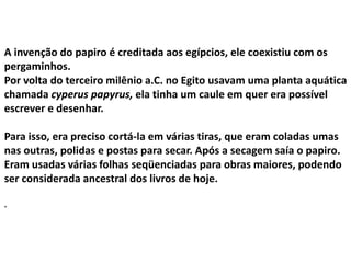 A invenção do papiro é creditada aos egípcios, ele coexistiu com os
pergaminhos.
Por volta do terceiro milênio a.C. no Egito usavam uma planta aquática
chamada cyperus papyrus, ela tinha um caule em quer era possível
escrever e desenhar.
Para isso, era preciso cortá-la em várias tiras, que eram coladas umas
nas outras, polidas e postas para secar. Após a secagem saía o papiro.
Eram usadas várias folhas seqüenciadas para obras maiores, podendo
ser considerada ancestral dos livros de hoje.
.
 