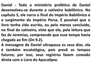 Daniel - Todo o ministério profético de Daniel
desenvolveu-se durante o cativeiro babilônico. No
capítulo 5, ele narra o final do Império Babilônico e
o surgimento do Império Persa. É possível que o
livro tenha sido escrito, ou pelo menos concluído,
no final do cativeiro, visto que ele, pela leitura que
faz de Jeremias, compreende que esse tempo havia
chegado ao fim (Dn 9.2).
A mensagem de Daniel ultrapassa os seus dias. ela
é também escatológica, pois prevê os tempos
futuros; por isso, seus registros fazem conexão
direta com o Livro do Apocalipse.
 